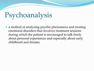 Psychoanalysis
 a method of analyzing psychic phenomena and treating
emotional disorders that involves treatment sessions
during which the patient is encouraged to talk freely
about personal experiences and especially about early
childhood and dreams
 