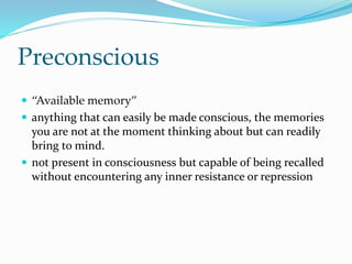 Preconscious
 “Available memory”
 anything that can easily be made conscious, the memories
you are not at the moment thinking about but can readily
bring to mind.
 not present in consciousness but capable of being recalled
without encountering any inner resistance or repression
 
