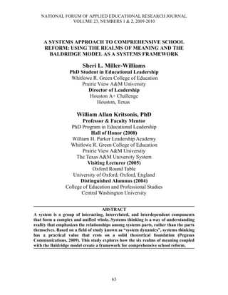 NATIONAL FORUM OF APPLIED EDUCATIONAL RESEARCH JOURNAL
                VOLUME 23, NUMBERS 1 & 2, 2009-2010



     A SYSTEMS APPROACH TO COMPREHENSIVE SCHOOL
     REFORM: USING THE REALMS OF MEANING AND THE
       BALDRIDGE MODEL AS A SYSTEMS FRAMEWORK

                         Sheri L. Miller-Williams
                  PhD Student in Educational Leadership
                   Whitlowe R. Green College of Education
                       Prairie View A&M University
                          Director of Leadership
                           Houston A+ Challenge
                               Houston, Texas

                      William Allan Kritsonis, PhD
                        Professor & Faculty Mentor
                  PhD Program in Educational Leadership
                            Hall of Honor (2008)
                  William H. Parker Leadership Academy
                  Whitlowe R. Green College of Education
                        Prairie View A&M University
                     The Texas A&M University System
                          Visiting Lecturer (2005)
                             Oxford Round Table
                   University of Oxford, Oxford, England
                      Distinguished Alumnus (2004)
                College of Education and Professional Studies
                       Central Washington University


                                     ABSTRACT
A system is a group of interacting, interrelated, and interdependent components
that form a complex and unified whole. Systems thinking is a way of understanding
reality that emphasizes the relationships among systems parts, rather than the parts
themselves. Based on a field of study known as “system dynamics”, systems thinking
has a practical value that rests on a solid theoretical foundation (Pegasus
Communications, 2009). This study explores how the six realms of meaning coupled
with the Baldridge model create a framework for comprehensive school reform.




                                        63
 