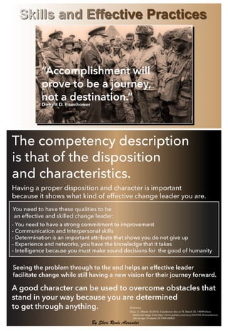 The competency description
is that of the disposition
and characteristics.
- You need to have a strong commitment to improvement
- Communication and Interpersonal skills
- Determination is an important attribute that shows you do not give up
- Experience and networks, you have the knowledge that it takes
- Intelligence because you must make sound decisions for the good of humanity
Skills and Effective Practices
You need to have these qualities to be
an effective and skilled change leader:
A good character can be used to overcome obstacles that
stand in your way because you are determined
to get through anything.
Seeing the problem through to the end helps an effective leader
facilitate change while still having a new vision for their journey forward.
Glass, A. (March 28,2018). Eisenhower dies at 78, March 28, 1969Politico
Retrieved image from https://www.politico.com/story/2018/03/28/eisenhower-
dies-at-age-78-march-28-1969-484631
Reference
By Sheri Renée Alexander
“Accomplishment will
prove to be a journey,
not a destination.”
Dwight D. Eisenhower
Having a proper disposition and character is important
because it shows what kind of effective change leader you are.
 