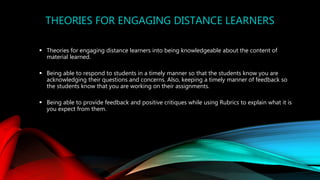 THEORIES FOR ENGAGING DISTANCE LEARNERS
 Theories for engaging distance learners into being knowledgeable about the content of
material learned.
 Being able to respond to students in a timely manner so that the students know you are
acknowledging their questions and concerns. Also, keeping a timely manner of feedback so
the students know that you are working on their assignments.
 Being able to provide feedback and positive critiques while using Rubrics to explain what it is
you expect from them.
 