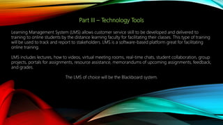 Part III – Technology Tools
Learning Management System (LMS) allows customer service skill to be developed and delivered to
training to online students by the distance learning faculty for facilitating their classes. This type of training
will be used to track and report to stakeholders. LMS is a software-based platform great for facilitating
online training.
LMS includes lectures, how to videos, virtual meeting rooms, real-time chats, student collaboration, group
projects, portals for assignments, resource assistance, memorandums of upcoming assignments, feedback,
and grades.
The LMS of choice will be the Blackboard system.
 