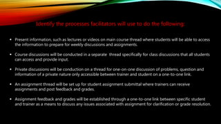 Identify the processes facilitators will use to do the following:
 Present information, such as lectures or videos on main course thread where students will be able to access
the information to prepare for weekly discussions and assignments.
 Course discussions will be conducted in a separate thread specifically for class discussions that all students
can access and provide input.
 Private discussions will be conduction on a thread for one-on-one discussion of problems, question and
information of a private nature only accessible between trainer and student on a one-to-one link.
 An assignment thread will be set up for student assignment submittal where trainers can receive
assignments and post feedback and grades.
 Assignment feedback and grades will be established through a one-to-one link between specific student
and trainer as a means to discuss any issues associated with assignment for clarification or grade resolution.
 