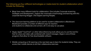 The following are four different technologies or media tools for student collaboration which
include the following:
 Blogs have many different tools for collaboration. One includes Corporate eLearning
Strategies and Development : Explore the crossroads of technology and learning with this
corporate learning blogger. (The Digital Learning People)
 The classroom learning platform to be used for student collaboration is Blackboard.
Blackboard provides a number of different ways for teachers
and students to collaborate and connect, all in one easy-to-use place.
 Skype, Apple® FaceTime®, or other teleconferencing tools allows you to use this tool for
free for voice and video calls combined with instant messages. Skype is one of these
programs that allow for free downloadable software.
 Mobile computing or M-Learning is the next best way to learn for students today. They can
access their mobile devices to do their collaborative exercises.
 