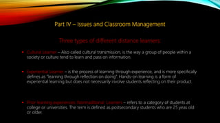 Part IV – Issues and Classroom Management
 Cultural Learner – Also called cultural transmission, is the way a group of people within a
society or culture tend to learn and pass on information.
 Experiential Learner – is the process of learning through experience, and is more specifically
defines as “learning through reflection on doing”. Hands-on learning is a form of
experiential learning but does not necessarily involve students reflecting on their product.
 Prior learning experiences: Nontraditional Learners – refers to a category of students at
college or universities. The term is defined as postsecondary students who are 25 yeas old
or older.
Three types of different distance learners:
 