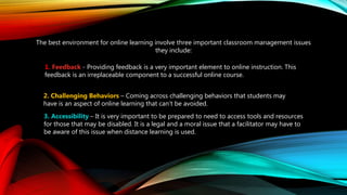 The best environment for online learning involve three important classroom management issues
they include:
1. Feedback - Providing feedback is a very important element to online instruction. This
feedback is an irreplaceable component to a successful online course.
2. Challenging Behaviors – Coming across challenging behaviors that students may
have is an aspect of online learning that can’t be avoided.
3. Accessibility – It is very important to be prepared to need to access tools and resources
for those that may be disabled. It is a legal and a moral issue that a facilitator may have to
be aware of this issue when distance learning is used.
 