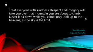 “
”
-Sheri Alexander
Corporate Facilitator
Treat everyone with kindness. Respect and integrity will
take you over that mountain you are about to climb.
Never look down while you climb, only look up to the
heavens, as the sky is the limit.
 