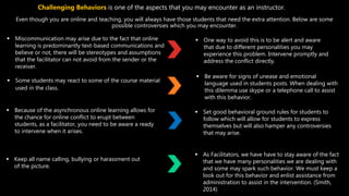 Even though you are online and teaching, you will always have those students that need the extra attention. Below are some
possible controversies which you may encounter.
 Miscommunication may arise due to the fact that online
learning is predominantly text-based communications and
believe or not, there will be stereotypes and assumptions
that the facilitator can not avoid from the sender or the
receiver.
 One way to avoid this is to be alert and aware
that due to different personalities you may
experience this problem. Intervene promptly and
address the conflict directly.
Challenging Behaviors is one of the aspects that you may encounter as an instructor.
 Some students may react to some of the course material
used in the class.
 Be aware for signs of unease and emotional
language used in students posts. When dealing with
this dilemma use skype or a telephone call to assist
with this behavior.
 Because of the asynchronous online learning allows for
the chance for online conflict to erupt between
students, as a facilitator, you need to be aware a ready
to intervene when it arises.
 Set good behavioral ground rules for students to
follow which will allow for students to express
themselves but will also hamper any controversies
that may arise.
 Keep all name calling, bullying or harassment out
of the picture.
 As Facilitators, we have have to stay aware of the fact
that we have many personalities we are dealing with
and some may spark such behavior. We must keep a
look out for this behavior and enlist assistance from
administration to assist in the intervention. (Smith,
2014)
 