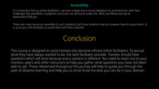 Accessibility
It is imperative that as online facilitators, we have a legal and a moral obligation to assist learners who face
challenges like disabilities. Guidelines and tools can be found under the Tools and Resources tab at
www.section508.gov.
There are many resources acessible to such students, but those students may be unaware how to access them. It
is up to you, the facilitator, to assist them with their inquiries.
Conclusion
This course is designed to assist trainees into become refined online facilitators. To pursue
what they have always wanted to be; the best facilitator possible. Trainees should have
questions which will arise because every scenario is different. You need to reach out to your
mentors, peers and other instructors to help you gather what questions you have not been
able to ask. Those referenced throughout this journey will help to guide you through the
path of distance learning and help you to strive to be the best you can be in your domain.
 