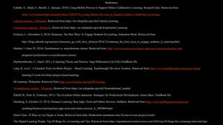 References
Caballe, S., Xhafa, F., Barolli, L. (January, 2010). Using Mobile Devices to Support Online Collaborative Learning. Research Gate. Retrieved from
https://www.researchgate.net/publication/220056796_Using_Mobile_Devices_to_Support_Online_Collaborative_Learning
Cultural learning - Wikipedia. Retrieved from https://en.wikipedia.org/wiki/Cultural_learning
Experiential learning - Wikipedia. Retrieved from https://en.wikipedia.org/wiki/Experiential_learning
Ferlazzo, L. (December 6, 2014). Response: The Best Ways To Engage Students In Learning. Education Week. Retrieved from
http://blogs.edweek.org/teachers/classroom_qa_with_larry_ferlazzo/2014/12/response_the_best_ways_to_engage_students_in_learning.html
Haslam, J. (June 29, 2014). Synchronous vs. asynchronous classes. Retrieved from: http://www.elearners.com/online-education-resources/degrees-and-
programs/synchronous-vs-asynchronous-classes/
Haythornthwaite, C. (April, 2011). E-learning Theory and Practice. Sage Publications Ltd (UK).VitalBook file.
Lann, K. (n.d.). 11 Essential Tools for Better Project – Based Learning. Teachthought We Grow Teachers. Retrieved from https://www.teachthought.com/project-based-
learning/11-tools-for-better-project-based-learning/
M-Learning -Wikipedia. Retrieved from https://en.wikipedia.org/wiki/M-learning
Nontraditional student - Wikipedia. Retrieved from https://en.wikipedia.org/wiki/Nontraditional_student
Palloff, R., Pratt, K. (February, 2011). The Excellent Online Instructor: Strategies for Professional Development. Jossey-Bass. VitalBook file.
Steinberg, S. (October 23, 2013). Distance Learning: Best Apps, Tools and Online Services. Huffpost. Retrieved from https://www.huffingtonpost.com/scott-
steinberg/distance-learning-best-apps-tools-and-online-services_b_3805068.html
Smart Tutor. 10 Ways to Use Skype to Learn. Retrieved from http://thinkonline.smarttutor.com/10-ways-to-use-skype-to-learn/
The Digital Learning People. Top 50 Blogs for -e-Learning and Tips. Retrieved from https://toponlineuniversityreviews.com/2010/top-50-blogs-for-e-learning-tools-and-tips/
 