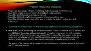 Program Measurable Objectives
 As corporate trainees you will learn how to keep students engaged in online learning.
 You will also be able to provide constructive feedback and evaluations.
 You will be able to facilitate online course material.
 You will be able to identify technical issues and help to resolve these issues.
 You will be able to set a rubric that will be used to evaluate the student’s performance and
assignments.
Summative Assessment for the trainees based on the following questions:
 How is the course addressing the issues of customer service skills which you as trainees will
need to learn? You will be addressing the quality of excellent customer service skills through an
understanding of this material presented, success of the course will be measured by online group
assignment whereby you will work on collaborative teams together, and show you are learning
customer service skills by presenting a program presentation on quality customer service.
• The success of the program will be measured by the end of course evaluations, surveys and formative
end of course assessments.
 