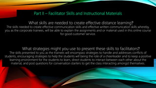 Part II – Facilitator Skills and Instructional Materials
What skills are needed to create effective distance learning?
The skills needed to create effective communication skills and effective written communication skills whereby,
you as the corporate trainees, will be able to explain the assignments and or material used in this online course
for good customer service.
What strategies might you use to present these skills to facilitators?
The skills presented to you as the trainees will encompass strategies to handle and addresses conflicts of
students, encouraging strategies to help the students will being the role of a cheerleader and to keep a positive
learning environment for the students to learn, direct students to interact between each other about the
material, and post questions for conversation starters to get the class interacting amongst themselves.
 