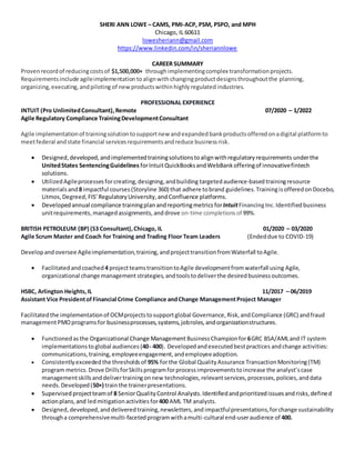 SHERI ANN LOWE – CAMS, PMI-ACP, PSM, PSPO, and MPH
Chicago, IL 60611
lowesheriann@gmail.com
https://www.linkedin.com/in/sheriannlowe
CAREER SUMMARY
Provenrecordof reducingcostsof $1,500,000+ throughimplementingcomplex transformationprojects.
Requirementsinclude agileimplementationtoalignwithchangingproductdesignsthroughoutthe planning,
organizing,executing,andpiloting of new productswithinhighlyregulatedindustries.
PROFESSIONAL EXPERIENCE
INTUIT (Pro UnlimitedConsultant),Remote 07/2020 – 1/2022
Agile Regulatory Compliance TrainingDevelopmentConsultant
Agile implementationof trainingsolutiontosupportnew andexpandedbankproductsofferedonadigital platformto
meetfederal andstate financial servicesrequirementsandreduce businessrisk.
 Designed,developed,andimplementedtrainingsolutionstoalignwithregulatoryrequirements underthe
UnitedStates SentencingGuidelines forIntuitQuickBooksandWebBankofferingof innovativefintech
solutions.
 UtilizedAgileprocessesforcreating,designing,andbuilding targetedaudience-basedtrainingresource
materialsand8 impactful courses(Storyline 360) that adhere tobrand guidelines.Trainingisofferedon Docebo,
Litmos,Degreed,FIS’ RegulatoryUniversity,andConfluence platforms.
 Developed annual compliance trainingplan andreportingmetrics forIntuitFinancingInc.Identifiedbusiness
unitrequirements,managedassignments, anddrove on-time completions of 99%.
BRITISH PETROLEUM (BP) (S3 Consultant),Chicago, IL 01/2020 – 03/2020
Agile Scrum Master and Coach for Training and Trading Floor Team Leaders (Endeddue to COVID-19)
Developandoversee Agileimplementation,training,andprojecttransitionfromWaterfall toAgile.
 Facilitatedandcoached 4 projectteamstransitiontoAgile developmentfromwaterfall using Agile,
organizational change management strategies,andtoolstodeliverthe desiredbusinessoutcomes.
HSBC, Arlington Heights,IL 11/2017 – 06/2019
Assistant Vice Presidentof Financial Crime Compliance andChange ManagementProject Manager
Facilitatedthe implementationof OCMprojectstosupportglobal Governance,Risk,andCompliance (GRC) andfraud
managementPMOprograms for businessprocesses,systems,jobroles,andorganizationstructures.
 Functionedasthe Organizational Change Management BusinessChampionfor6GRC BSA/AMLand IT system
implementationsto global audiences (40- 400). Developedandexecutedbestpractices andchange activities:
communications,training,employeeengagement,andemployeeadoption.
 Consistentlyexceededthe thresholdsof 95% forthe Global QualityAssurance TransactionMonitoring(TM)
program metrics. Drove DrillsforSkillsprogramforprocessimprovementstoincrease the analyst’scase
managementskillsanddelivertrainingonnew technologies,relevantservices,processes,policies,anddata
needs.Developed(50+) trainthe trainerpresentations.
 Supervised projectteamof 8 SeniorQualityControl Analysts.Identifiedandprioritizedissuesandrisks,defined
actionplans,and ledmitigationactivities for400 AML TM analysts.
 Designed,developed,anddeliveredtraining,newsletters,and impactfulpresentations,forchange sustainability
througha comprehensivemulti-facetedprogramwithamulti-cultural end-useraudience of 400.
 