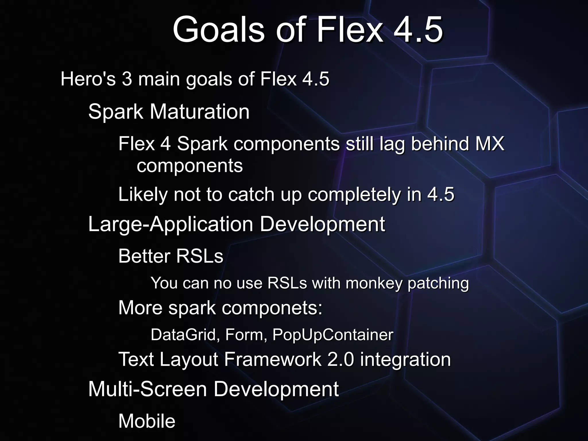 Goals of Flex 4.5
Hero's 3 main goals of Flex 4.5
   Spark Maturation
      Flex 4 Spark components still lag behind MX
        components
      Likely not to catch up completely in 4.5
   Large-Application Development
      Better RSLs
          You can no use RSLs with monkey patching
      More spark componets:
          DataGrid, Form, PopUpContainer
      Text Layout Framework 2.0 integration
   Multi-Screen Development
      Mobile
 