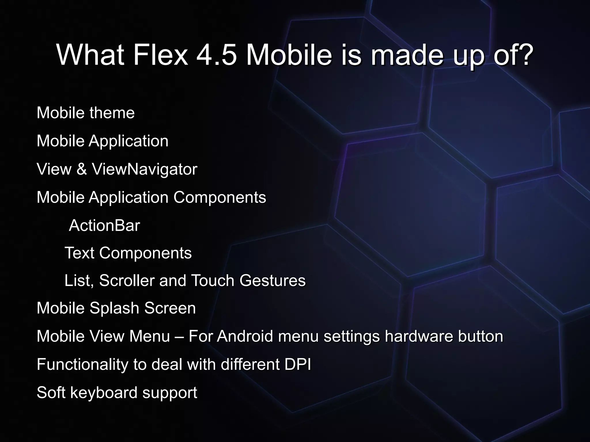 What Flex 4.5 Mobile is made up of?
Mobile theme
Mobile Application
View & ViewNavigator
Mobile Application Components
    ActionBar
    Text Components
    List, Scroller and Touch Gestures
Mobile Splash Screen
Mobile View Menu – For Android menu settings hardware button
Functionality to deal with different DPI
Soft keyboard support
 