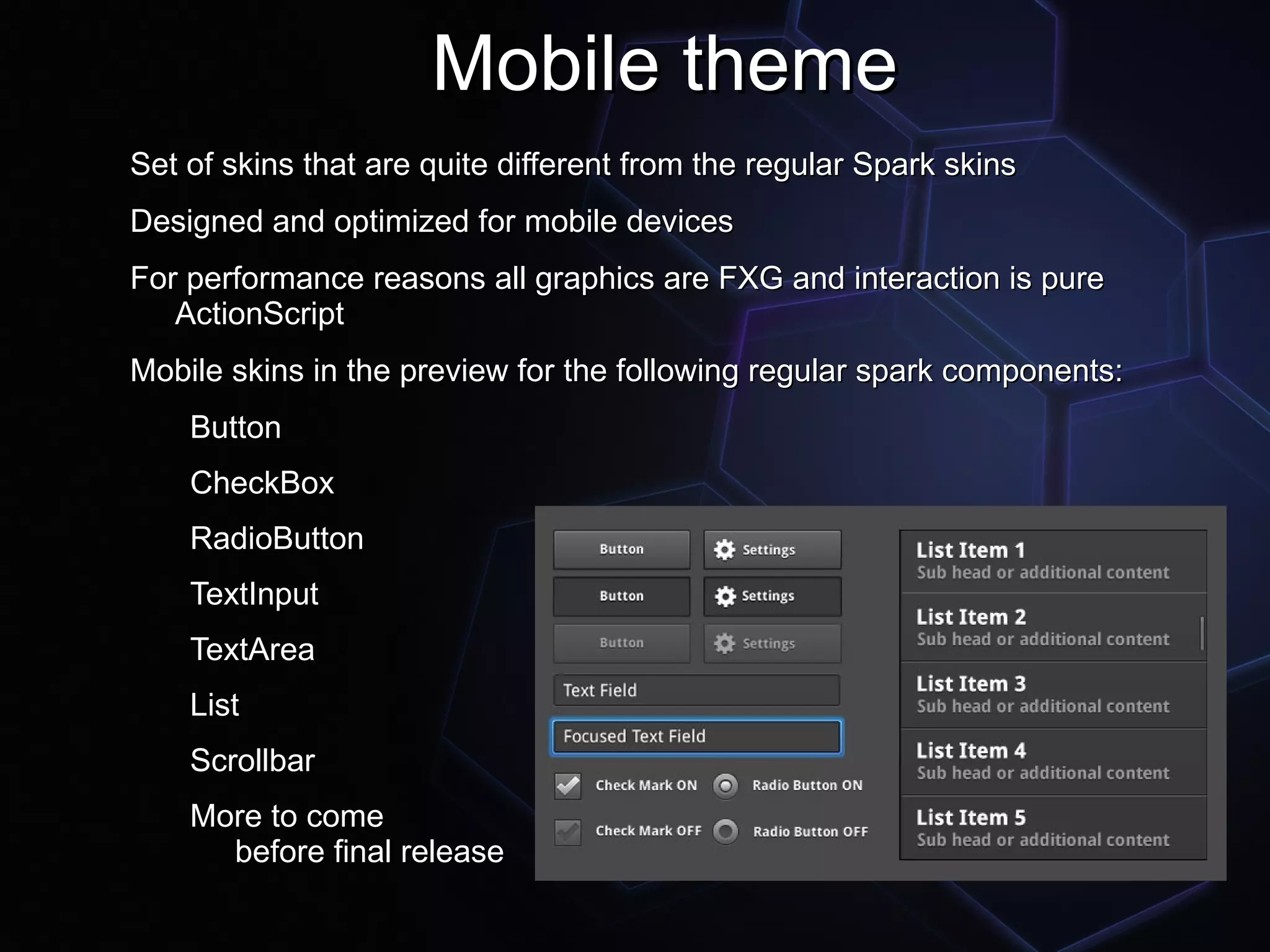 Mobile theme
Set of skins that are quite different from the regular Spark skins
Designed and optimized for mobile devices
For performance reasons all graphics are FXG and interaction is pure
   ActionScript
Mobile skins in the preview for the following regular spark components:
    Button
    CheckBox
    RadioButton
    TextInput
    TextArea
    List
    Scrollbar
    More to come
      before final release
 