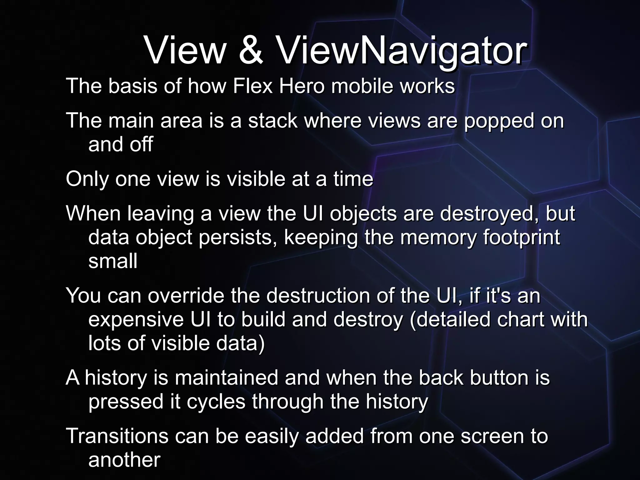View & ViewNavigator
The basis of how Flex Hero mobile works
The main area is a stack where views are popped on
  and off
Only one view is visible at a time
When leaving a view the UI objects are destroyed, but
 data object persists, keeping the memory footprint
 small
You can override the destruction of the UI, if it's an
  expensive UI to build and destroy (detailed chart with
  lots of visible data)
A history is maintained and when the back button is
  pressed it cycles through the history
Transitions can be easily added from one screen to
  another
 