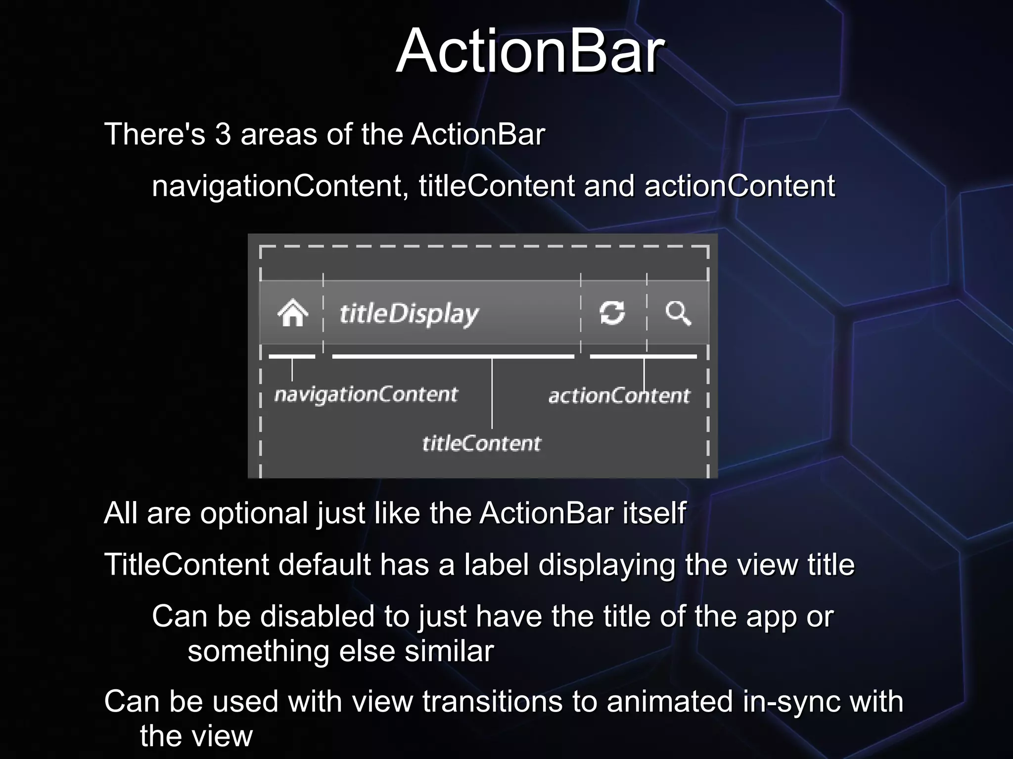 ActionBar
There's 3 areas of the ActionBar
   navigationContent, titleContent and actionContent




All are optional just like the ActionBar itself
TitleContent default has a label displaying the view title
   Can be disabled to just have the title of the app or
     something else similar
Can be used with view transitions to animated in-sync with
  the view
 