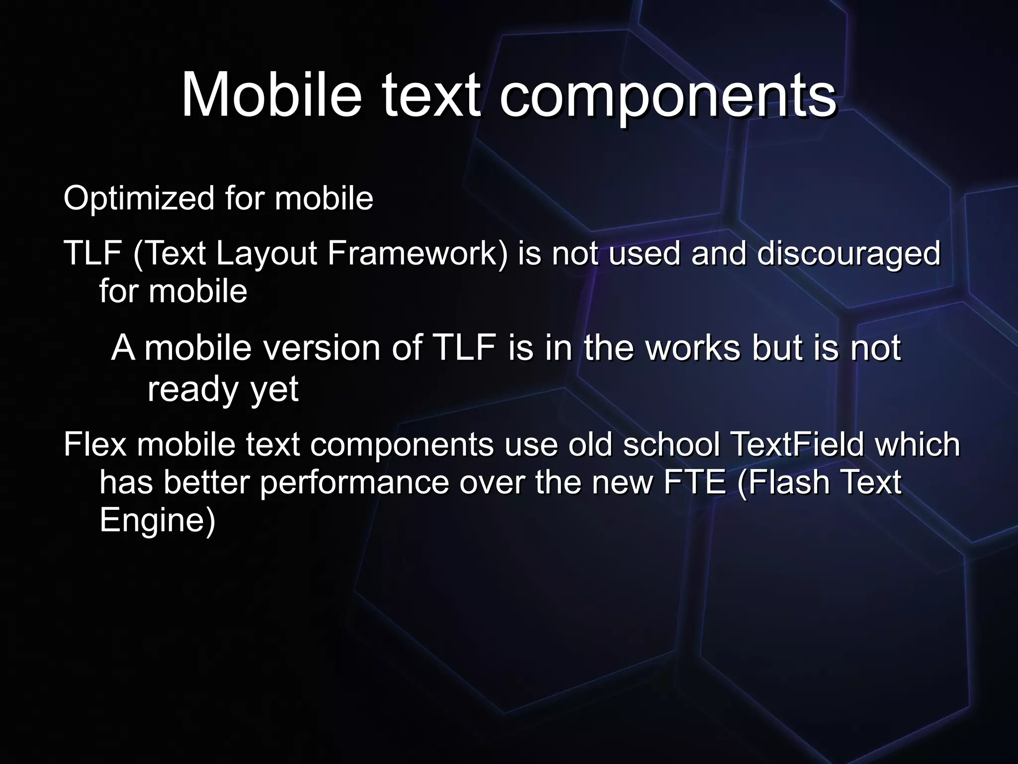 Mobile text components
Optimized for mobile
TLF (Text Layout Framework) is not used and discouraged
  for mobile
   A mobile version of TLF is in the works but is not
     ready yet
Flex mobile text components use old school TextField which
  has better performance over the new FTE (Flash Text
  Engine)
 