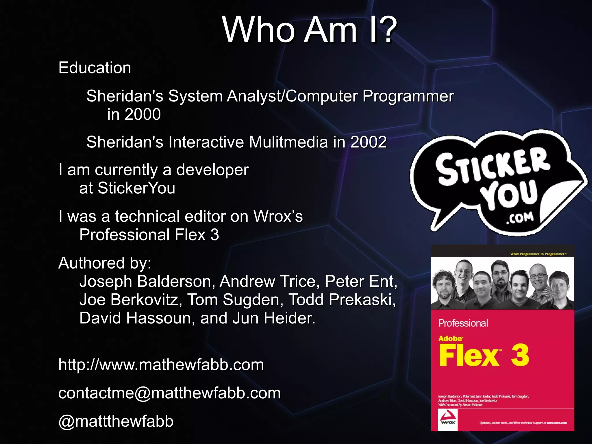Who Am I?
Education
   Sheridan's System Analyst/Computer Programmer
     in 2000
   Sheridan's Interactive Mulitmedia in 2002
I am currently a developer
   at StickerYou
I was a technical editor on Wrox’s
   Professional Flex 3
Authored by:
  Joseph Balderson, Andrew Trice, Peter Ent,
  Joe Berkovitz, Tom Sugden, Todd Prekaski,
  David Hassoun, and Jun Heider.

http://www.mathewfabb.com
contactme@matthewfabb.com
@mattthewfabb
 