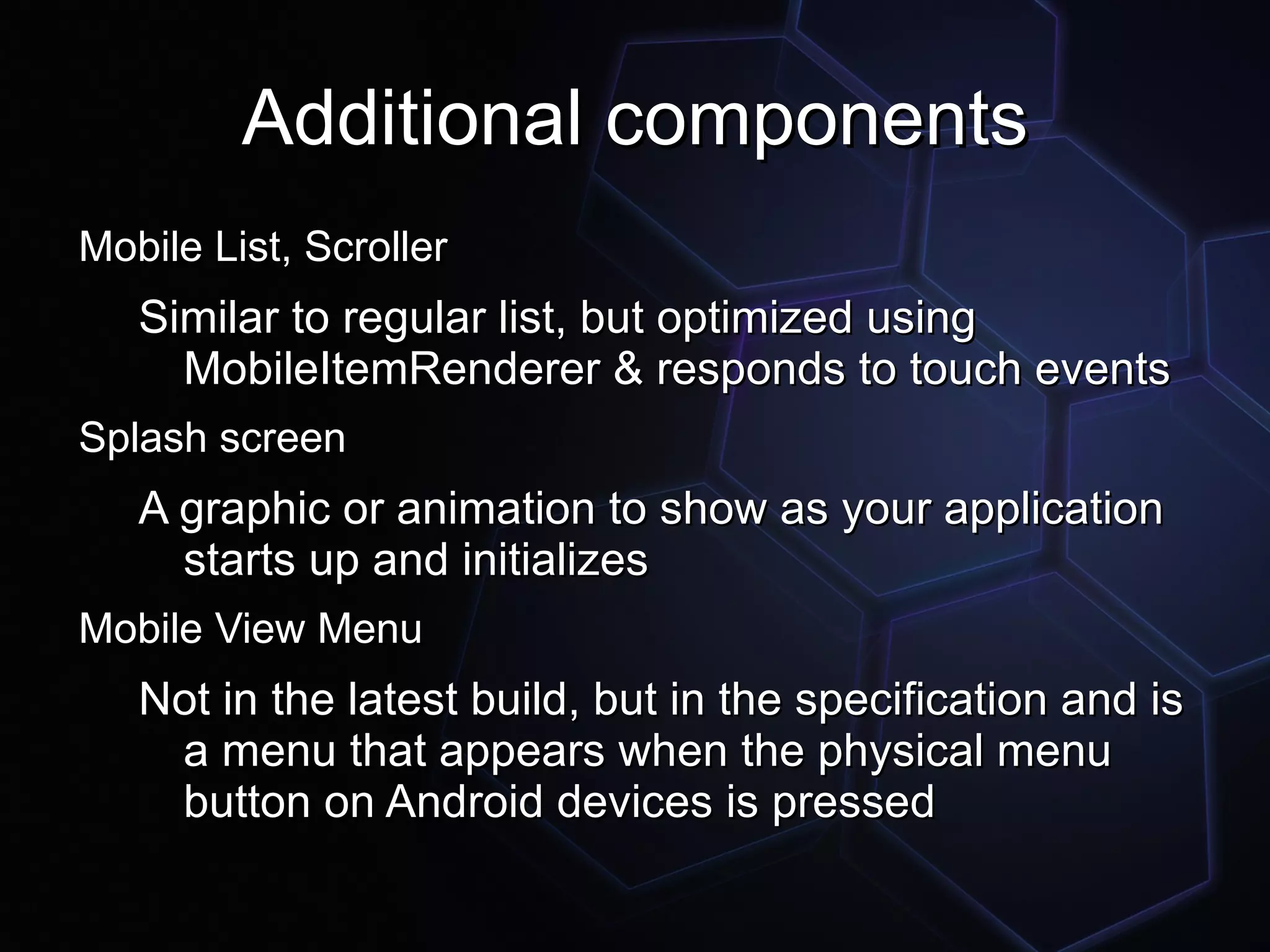 Additional components
Mobile List, Scroller
   Similar to regular list, but optimized using
     MobileItemRenderer & responds to touch events
Splash screen
   A graphic or animation to show as your application
     starts up and initializes
Mobile View Menu
   Not in the latest build, but in the specification and is
    a menu that appears when the physical menu
    button on Android devices is pressed
 