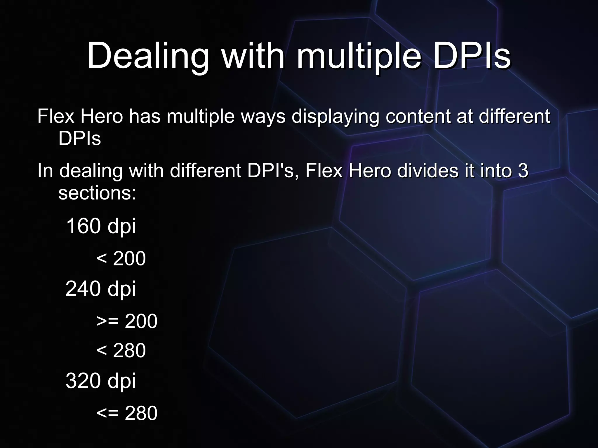 Dealing with multiple DPIs
Flex Hero has multiple ways displaying content at different
  DPIs
In dealing with different DPI's, Flex Hero divides it into 3
   sections:
   160 dpi
       < 200
   240 dpi
       >= 200
       < 280
   320 dpi
       <= 280
 