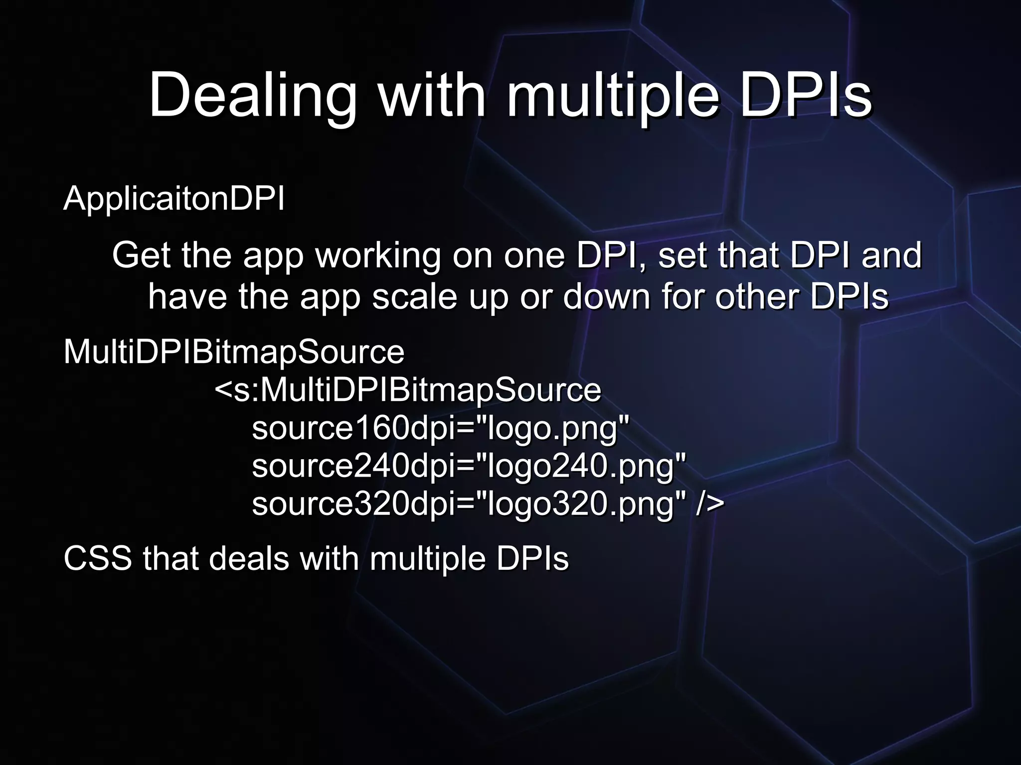 Dealing with multiple DPIs
ApplicaitonDPI
   Get the app working on one DPI, set that DPI and
    have the app scale up or down for other DPIs
MultiDPIBitmapSource
         <s:MultiDPIBitmapSource
            source160dpi="logo.png"
            source240dpi="logo240.png"
            source320dpi="logo320.png" />
CSS that deals with multiple DPIs
 