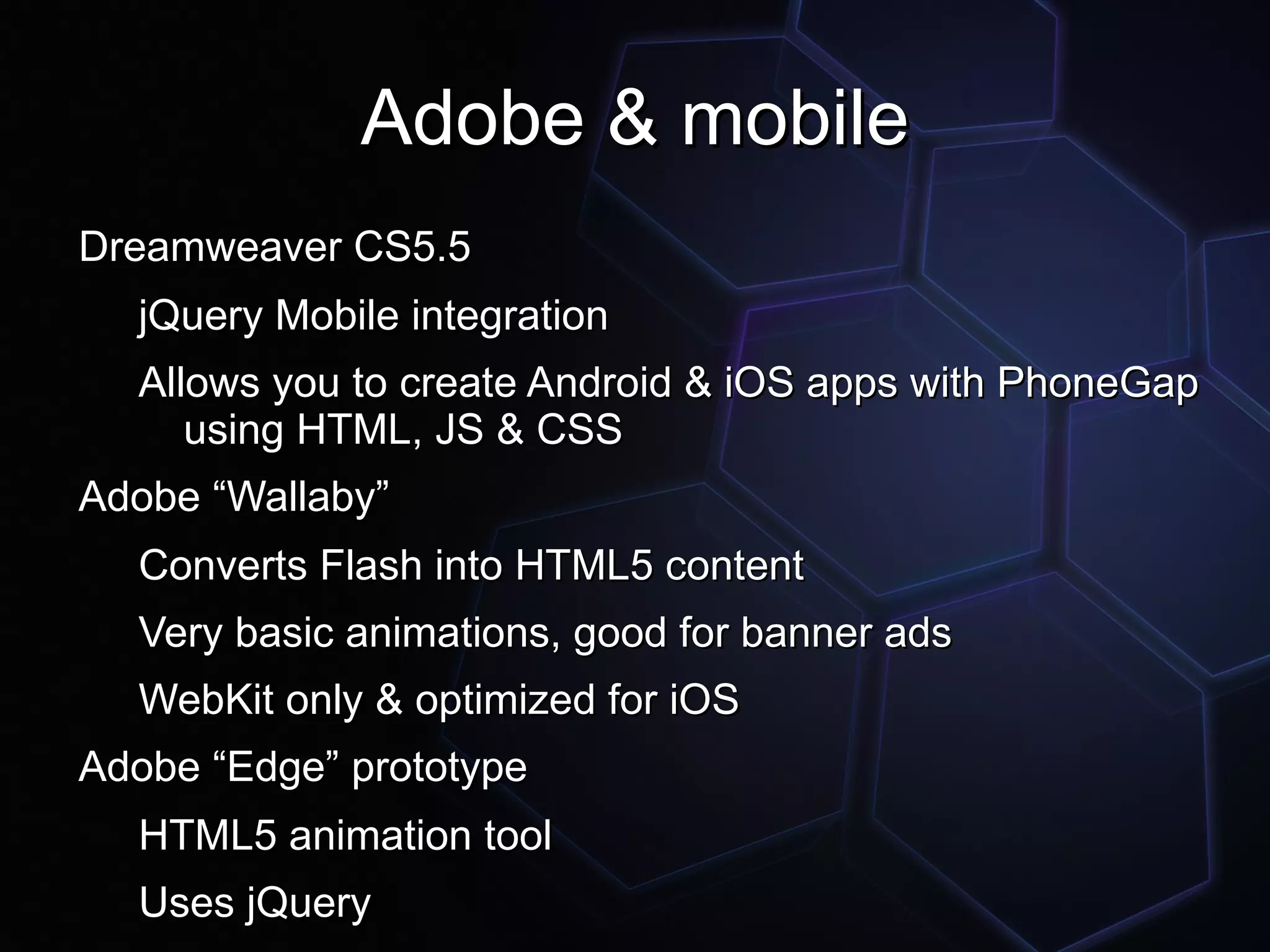 Adobe & mobile
Dreamweaver CS5.5
  jQuery Mobile integration
  Allows you to create Android & iOS apps with PhoneGap
     using HTML, JS & CSS
Adobe “Wallaby”
  Converts Flash into HTML5 content
  Very basic animations, good for banner ads
  WebKit only & optimized for iOS
Adobe “Edge” prototype
  HTML5 animation tool
  Uses jQuery
 