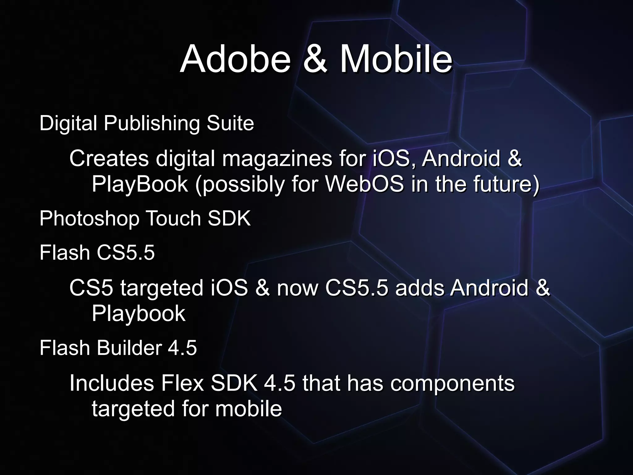 Adobe & Mobile
Digital Publishing Suite
   Creates digital magazines for iOS, Android &
     PlayBook (possibly for WebOS in the future)
Photoshop Touch SDK
Flash CS5.5
   CS5 targeted iOS & now CS5.5 adds Android &
    Playbook
Flash Builder 4.5
   Includes Flex SDK 4.5 that has components
     targeted for mobile
 