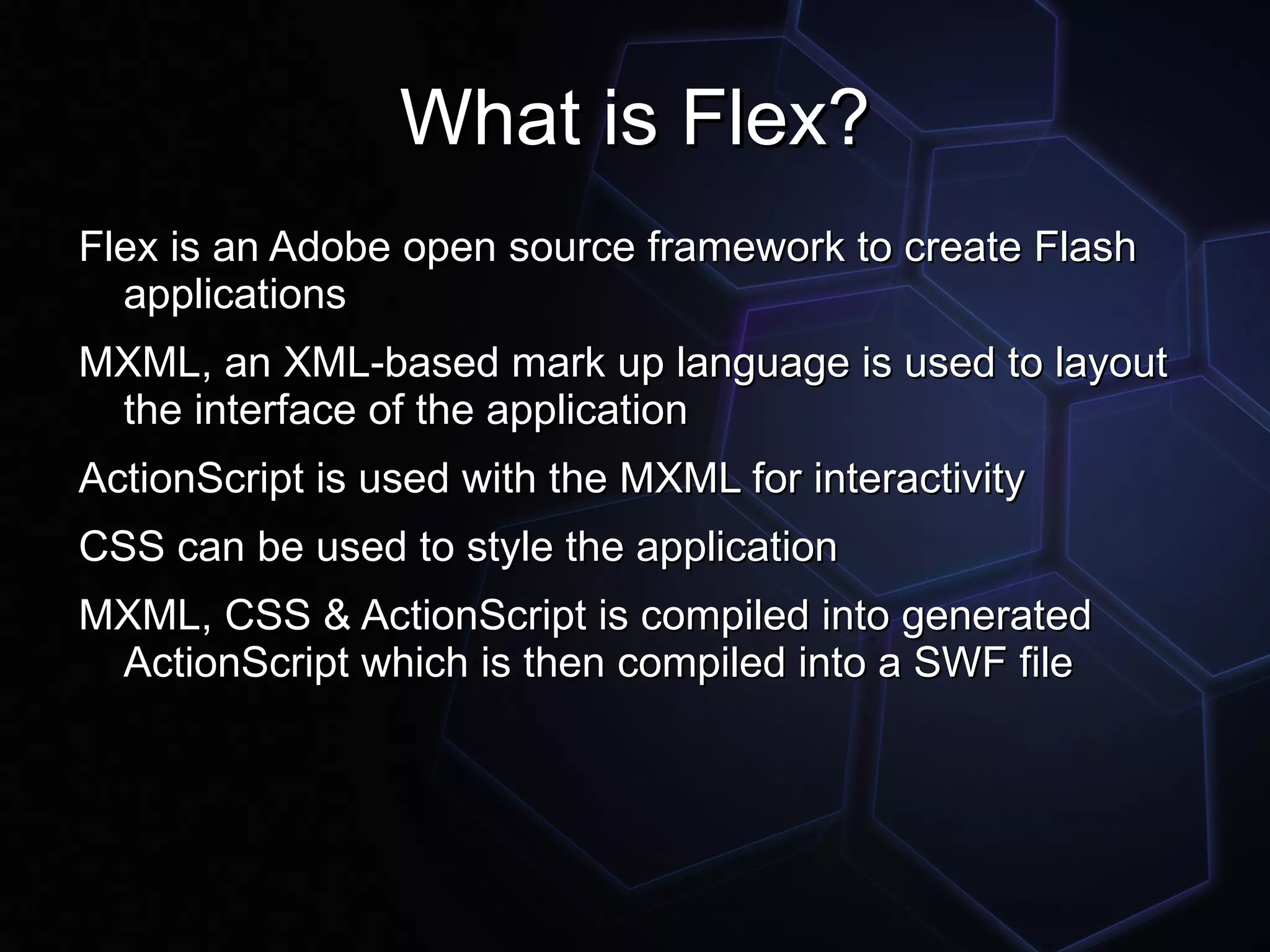 What is Flex?
Flex is an Adobe open source framework to create Flash
  applications
MXML, an XML-based mark up language is used to layout
 the interface of the application
ActionScript is used with the MXML for interactivity
CSS can be used to style the application
MXML, CSS & ActionScript is compiled into generated
 ActionScript which is then compiled into a SWF file
 