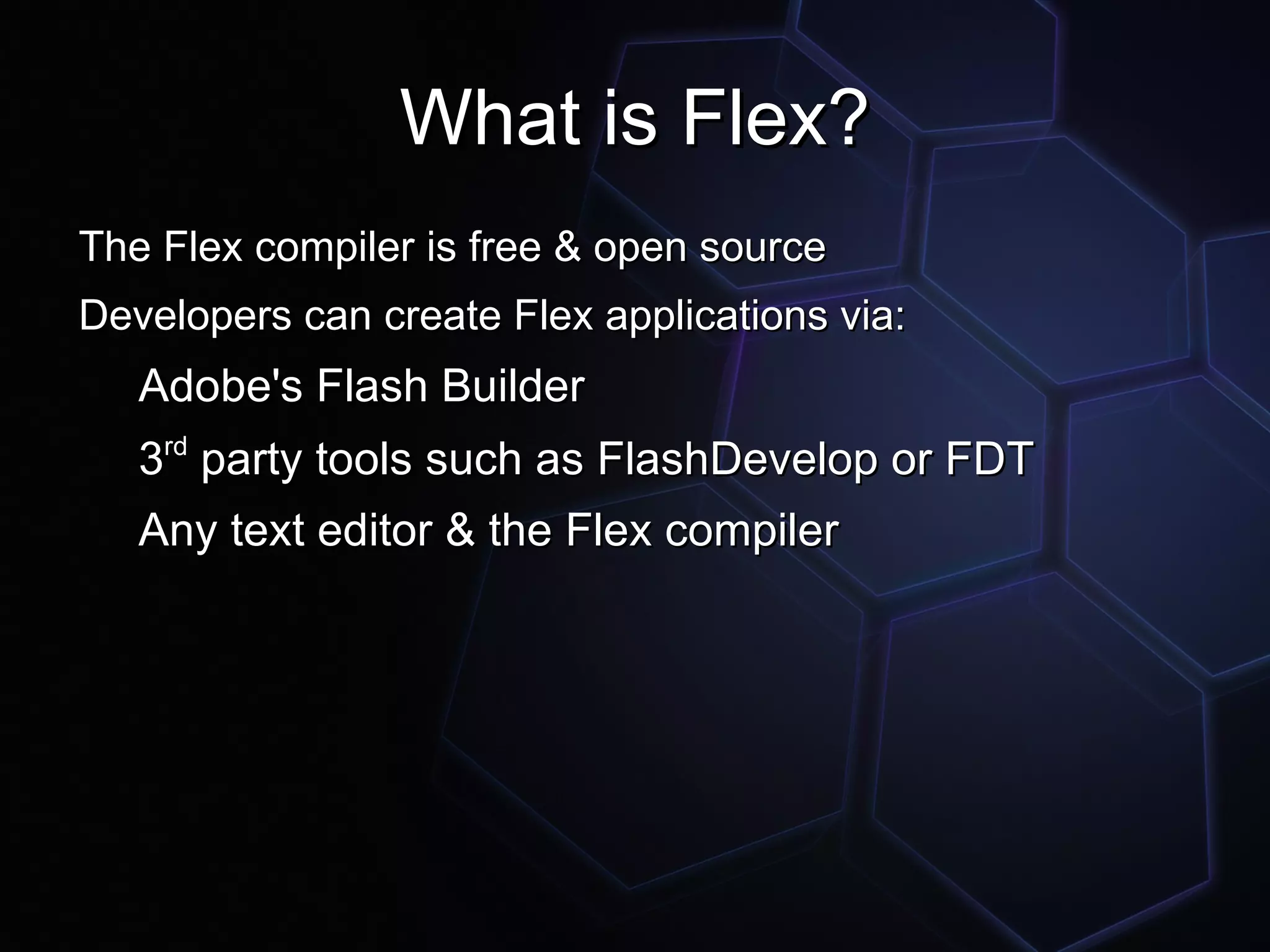 What is Flex?
The Flex compiler is free & open source
Developers can create Flex applications via:
   Adobe's Flash Builder
   3rd party tools such as FlashDevelop or FDT
   Any text editor & the Flex compiler
 