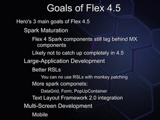 Goals of Flex 4.5
Hero's 3 main goals of Flex 4.5
   Spark Maturation
      Flex 4 Spark components still lag behind MX
        components
      Likely not to catch up completely in 4.5
   Large-Application Development
      Better RSLs
          You can no use RSLs with monkey patching
      More spark componets:
          DataGrid, Form, PopUpContainer
      Text Layout Framework 2.0 integration
   Multi-Screen Development
      Mobile
 