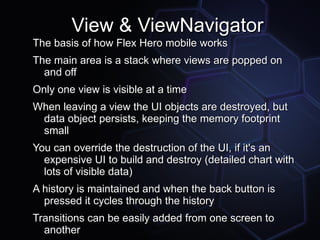 View & ViewNavigator
The basis of how Flex Hero mobile works
The main area is a stack where views are popped on
  and off
Only one view is visible at a time
When leaving a view the UI objects are destroyed, but
 data object persists, keeping the memory footprint
 small
You can override the destruction of the UI, if it's an
  expensive UI to build and destroy (detailed chart with
  lots of visible data)
A history is maintained and when the back button is
  pressed it cycles through the history
Transitions can be easily added from one screen to
  another
 