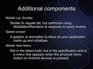 Additional components
Mobile List, Scroller
   Similar to regular list, but optimized using
     MobileItemRenderer & responds to touch events
Splash screen
   A graphic or animation to show as your application
     starts up and initializes
Mobile View Menu
   Not in the latest build, but in the specification and is
    a menu that appears when the physical menu
    button on Android devices is pressed
 