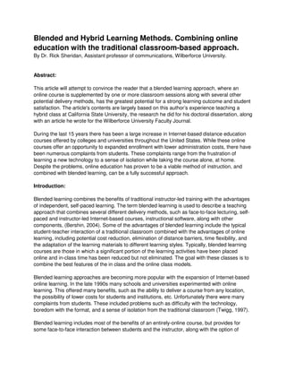 Blended and Hybrid Learning Methods. Combining online
education with the traditional classroom-based approach.
By Dr. Rick Sheridan, Assistant professor of communications, Wilberforce University.
Abstract:
This article will attempt to convince the reader that a blended learning approach, where an
online course is supplemented by one or more classroom sessions along with several other
potential delivery methods, has the greatest potential for a strong learning outcome and student
satisfaction. The article's contents are largely based on this author’s experience teaching a
hybrid class at California State University, the research he did for his doctoral dissertation, along
with an article he wrote for the Wilberforce University Faculty Journal.
During the last 15 years there has been a large increase in Internet-based distance education
courses offered by colleges and universities throughout the United States. While these online
courses offer an opportunity to expanded enrollment with lower administration costs, there have
been numerous complaints from students. These complaints range from the frustration of
learning a new technology to a sense of isolation while taking the course alone, at home.
Despite the problems, online education has proven to be a viable method of instruction, and
combined with blended learning, can be a fully successful approach.
Introduction:
Blended learning combines the benefits of traditional instructor-led training with the advantages
of independent, self-paced learning. The term blended learning is used to describe a teaching
approach that combines several different delivery methods, such as face-to-face lecturing, self-
paced and instructor-led Internet-based courses, instructional software, along with other
components, (Bershin, 2004). Some of the advantages of blended learning include the typical
student-teacher interaction of a traditional classroom combined with the advantages of online
learning, including potential cost reduction, elimination of distance barriers, time flexibility, and
the adaptation of the learning materials to different learning styles. Typically, blended learning
courses are those in which a significant portion of the learning activities have been placed
online and in-class time has been reduced but not eliminated. The goal with these classes is to
combine the best features of the in class and the online class models.
Blended learning approaches are becoming more popular with the expansion of Internet-based
online learning. In the late 1990s many schools and universities experimented with online
learning. This offered many benefits, such as the ability to deliver a course from any location,
the possibility of lower costs for students and institutions, etc. Unfortunately there were many
complaints from students. These included problems such as difficulty with the technology,
boredom with the format, and a sense of isolation from the traditional classroom (Twigg, 1997).
Blended learning includes most of the benefits of an entirely-online course, but provides for
some face-to-face interaction between students and the instructor, along with the option of
 