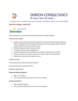 Sheridan College- Under SPP

Dhrron Consultancy is currently authorized representative of Sheridan College.
About Sheridan College:
•

•
•
•
•
•

College is under Student Partnership Program-SPP, a partnership between the Canadian visa
office in India ONLY and the association of Canadian Community colleges (ACCC). Under this
program admission & visas are made very easy.
Sheridan College is located in Toronto, Ontario.
Founded over 40 years ago, 100,000 alumni.
Graduate Employment rate over 88% and an employer satisfaction rate over 93%.
Practical, Hands on learning that prepares you to ‘jump right in’ to the work force.
Sheridan has a wide variety of support services.

Program of study:
Post Secondary Study: Diploma & Advance Diploma
Post Graduate Study: Graduate Certificate
Admission Requirement:
Diploma & Advanced Diploma
•
•

50% in 12th Standard
IELTS: overall 6.0 bands (not less than 5.5 in each module)

Graduate Certificate:
•
•

50% in Bachelor’s Degree
IELTS: overall 6.5 bands (not less than 6.0 in each module)

 