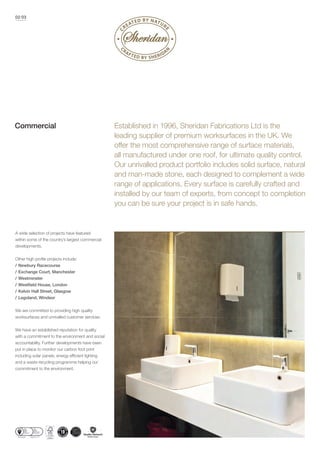 A wide selection of projects have featured
within some of the country’s largest commercial
developments.
/ Newbury Racecourse
/ Exchange Court, Manchester
/ Westminster
/
/ Kelvin Hall Street, Glasgow
/ Legoland, Windsor
We are committed to providing high quality
worksurfaces and unrivalled customer services.
We have an established reputation for quality
with a commitment to the environment and social
accountability. Further developments have been
put in place to monitor our carbon foot print
and a waste recycling programme helping our
commitment to the environment.
02/03
Established in 1996, Sheridan Fabrications Ltd is the
leading supplier of premium worksurfaces in the UK. We
offer the most comprehensive range of surface materials,
all manufactured under one roof, for ultimate quality control.
Our unrivalled product portfolio includes solid surface, natural
and man-made stone, each designed to complement a wide
range of applications. Every surface is carefully crafted and
installed by our team of experts, from concept to completion
you can be sure your project is in safe hands.
Commercial
 