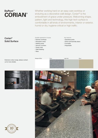 Suitable applications include:
/	Kitchen worktops
/	Reception areas
/	Waiting areas
/	Servery counters
/	Vanity units
/	Wall cladding
/	Bars
Key features:
/	Seamless joints
/	Never permanently stains
/	Formable
/	Repairable
Whether working hard on an easy-care worktop or
enduring as a decorative wall design, Corian®
is the
embodiment of grace under pressure. Welcoming shape,
pattern, light and technology, this high tech surface is
comfortable in all kinds of environments, interior or exterior,
humid or dry, hygiene-critical or high traffic.
Corian®
Solid Surface
Designer White Dove Light Ash Bone
MA
NUFACTURE
R’S
LIM
I
TED WARRA
N
TY
Extensive colour range, please contact
us for more details.
 