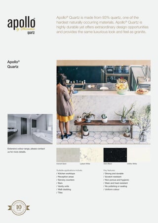 Suitable applications include:
/	Kitchen worktops
/	Reception areas
/	Servery counters
/	Bars
/	Vanity units
/	Wall cladding
/	Tiles
Key features:
/	Strong and durable
/	Scratch resistant
/	Non porous and hygienic
/	Stain and heat resistant
/	No polishing or sealing
/	Uniform colour
Apollo®
Quartz is made from 93% quartz, one of the
hardest naturally occurring materials. Apollo®
Quartz is
highly durable yet offers extraordinary design opportunities
and provides the same luxurious look and feel as granite.
Apollo®
Quartz
MA
NUFACTURE
R’S
LIM
I
TED WARRA
N
TY
Cement Sand Lyskam White Astro Black Chiffon White
Extensive colour range, please contact
us for more details.
 