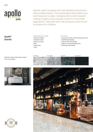 Granite, earth’s toughest and most beautiful natural stone,
offers timeless beauty. The smooth gloss finish adds luxury
and finesse yet is easily maintained and scratch resistant
making it hygienic and a popular choice for commercial
applications. Used with care it will continue to add a touch
of opulence for a lifetime.
MA
NUFACTURE
R’S
LIM
I
TED WARRA
N
TY
06/07
Suitable applications include:
/	Kitchen worktops
/	Reception areas
/	Servery counters
/	Bars
/	Vanity units
/	Tiles
Key features:
/	Unique and random natural veining and swirls
/	Aesthetically pleasing
/	Easy to clean and maintain
/	Ideal for commercial applications
/	Extremely hard wearing
Apollo®
Granite
Ivory White Viscon White Steel Grey Nero Absoluto
Extensive colour range, please contact
us for more details.
 