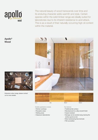 The natural beauty of wood transcends over time and
its enduring character adds warmth and style. Certain
species within the solid timber range are ideally suited for
laboratories due to its inherent resistance to acid attack.
This is as a result of their naturally occurring high oil content
within the material.
Apollo®
Wood
Suitable applications include:
/	Kitchen worktops
/	Reception areas
/	Waiting areas
/	Classroom laboratories
Key features:
/	Traditional lab surface
/	Manufactured to a silky smooth finish
/	Impact resistant
/	Damage can be sanded away, leaving the
surface good as new
/	More hardwearing than laminate
/	FSC accredited
Iroko Oak Beech Walnut
Extensive colour range, please contact
us for more details.
 
