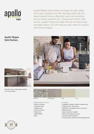 Apollo®
Magna solid surface worktops are stain, water
and impact resistant and offer seamless joints with the
added benefit that any offending marks and scratches
can be simply ‘polished out’. Constructed of 6mm solid
surface, Apollo®
Magna provides the look and feel of high
end solid surface, but with reduced cost, ideal for a project
with limited budgets.
Apollo®
Magna
Solid Surface
MA
NUFACTURE
R’S
LIM
I
TED WARRA
N
TY
Suitable applications include:
/	Kitchen worktops
/	Reception areas
/	Waiting areas
/	Servery counters
/	Vanity units
/	Wall cladding
/	Bars
Key features:
/	Available in modular or made to measure sizes
/	Install yourself - free training
/	Solid 6mm, homogeneous and non-porous
/	Difficult to stain
/	Easy to clean and maintain
/	Warm and inviting to the touch
/	Excellent impact resistance
/	Inconspicuous, unobtrusive and seamless joints
Moonrock Coffee Melange Pastel Frost
Extensive colour range, please contact
us for more details.
 