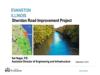 Public Works 
EVANSTON 
ILLINOIS 
September 5, 2014 
Sheridan Road Improvement Project 
Sat Nagar, P.E. 
Assistant Director of Engineering and Infrastructure 
 