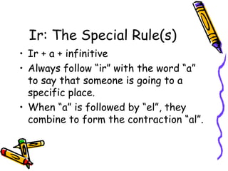 Ir: The Special Rule(s) Ir + a + infinitive Always follow “ir” with the word “a” to say that someone is going to a specific place. When “a” is followed by “el”, they combine to form the contraction “al”. 
