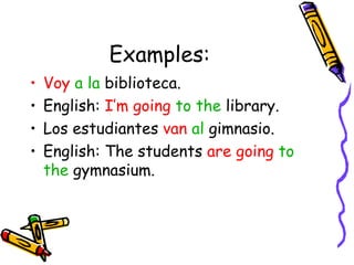 Examples: Voy   a la  biblioteca. English:  I’m going   to the  library. Los estudiantes  van   al  gimnasio. English: The students  are going   to the  gymnasium. 