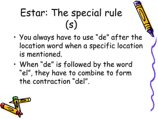 Estar: The special rule (s) You always have to use “de” after the location word when a specific location is mentioned. When “de” is followed by the word “el”, they have to combine to form the contraction “del”. 