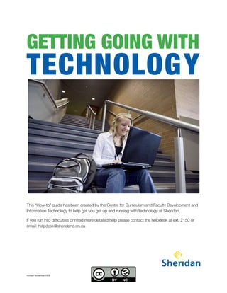 GETTING GOING WITH
TECHNOLOGY



                                                                                                       

This “How-to” guide has been created by the Centre for Curriculum and Faculty Development and
Information Technology to help get you get up and running with technology at Sheridan.

If you run into difficulties or need more detailed help please contact the helpdesk at ext. 2150 or
email: helpdesk@sheridanc.on.ca




revised November 2008
 
