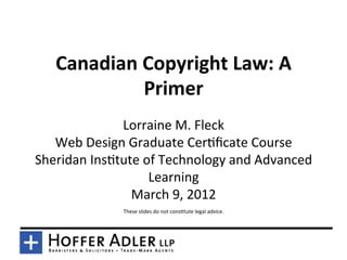 Canadian	
  Copyright	
  Law:	
  A	
  
                Primer	
  
                 Lorraine	
  M.	
  Fleck	
  
   Web	
  Design	
  Graduate	
  Cer9ﬁcate	
  Course	
  
Sheridan	
  Ins9tute	
  of	
  Technology	
  and	
  Advanced	
  
                         Learning	
  
                    March	
  9,	
  2012	
  
                                                  	
  
                   These	
  slides	
  do	
  not	
  cons9tute	
  legal	
  advice.	
  
 