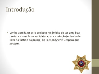 Introdução 
• Venho aqui fazer este projecto no âmbito de ter uma boa 
postura e uma boa candidatura para a criação (entrada de 
lider na faction da policia) da Faction Sheriff , espero que 
gostem. 
 