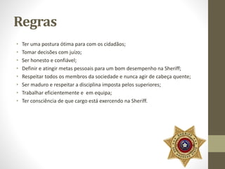 Regras 
• Ter uma postura ótima para com os cidadãos; 
• Tomar decisões com juízo; 
• Ser honesto e confiável; 
• Definir e atingir metas pessoais para um bom desempenho na Sheriff; 
• Respeitar todos os membros da sociedade e nunca agir de cabeça quente; 
• Ser maduro e respeitar a disciplina imposta pelos superiores; 
• Trabalhar eficientemente e em equipa; 
• Ter consciência de que cargo está exercendo na Sheriff. 
 